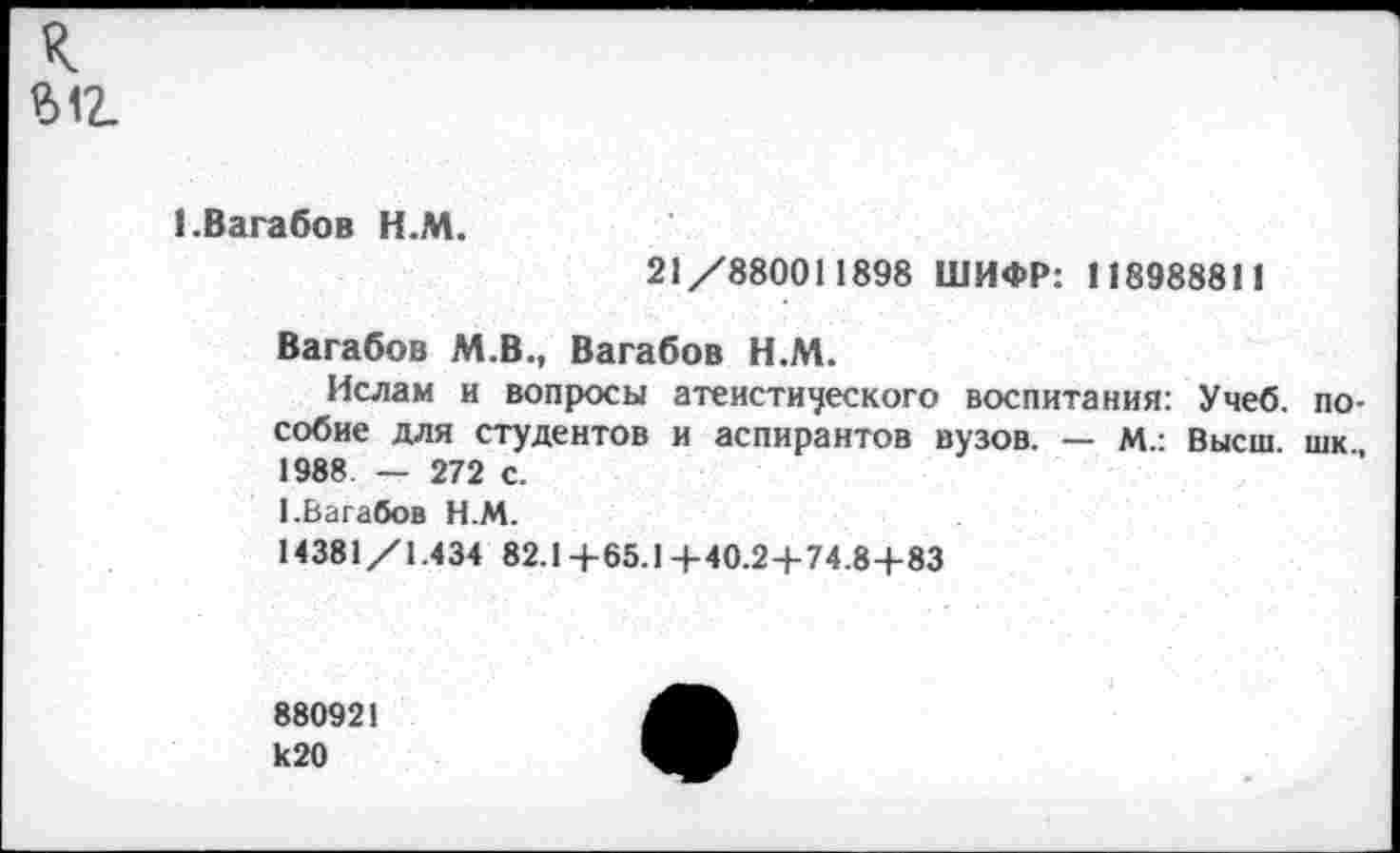 ﻿к ыг
1.Вагабов Н.М.
21/880011898 ШИФР: 118988811
Вагабов М.В., Вагабов Н.М.
Ислам и вопросы атеистического воспитания: Учеб, пособие для студентов и аспирантов вузов. — М.: Высш шк 1988. — 272 с.
1.Вагабов Н.М.
14381/1.434 82.1+65.1+40.2+74.8+83
880921 к20